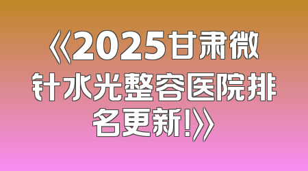 《2025甘肃微针水光整容医院排名更新！》