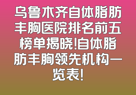 乌鲁木齐自体脂肪丰胸医院排名前五榜单揭晓！自体脂肪丰胸领先机构一览表！