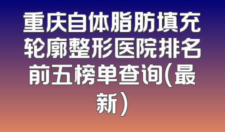 重庆自体脂肪填充轮廓整形医院排名前五榜单查询（最新）