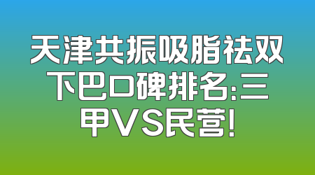 天津共振吸脂祛双下巴口碑排名：三甲VS民营！
