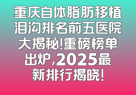 重庆自体脂肪移植泪沟排名前五医院大揭秘！重磅榜单出炉，2025最新排行揭晓！