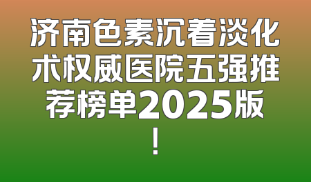 济南色素沉着淡化术权威医院五强推荐榜单2025版！