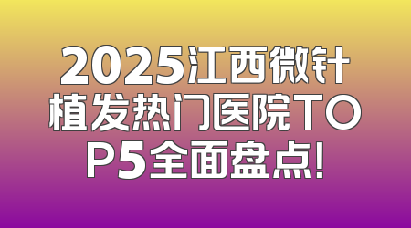 2025江西微针植发热门医院TOP5全面盘点！