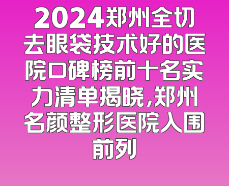 2024郑州全切去眼袋技术好的医院口碑榜前十名实力清单揭晓，郑州名颜整形医院入围前列