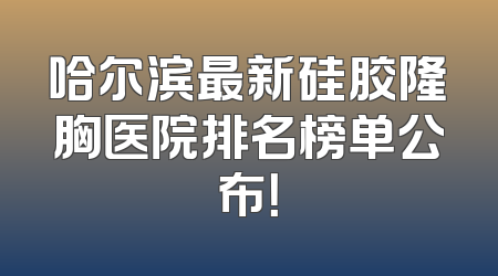 哈尔滨最新硅胶隆胸医院排名榜单公布！