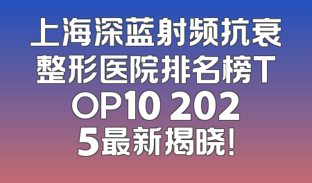 上海深蓝射频抗衰整形医院排名榜TOP10 2025最新揭晓！