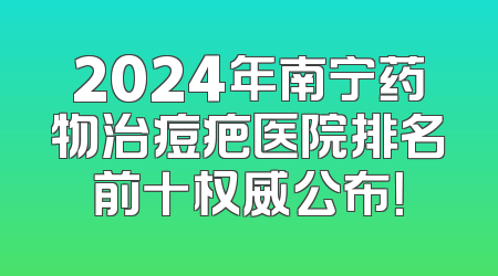 2024年南宁药物治痘疤医院排名前十权威公布！