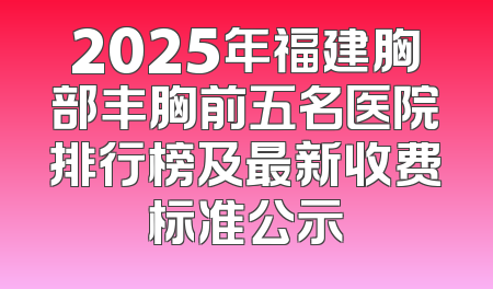 2025年福建胸部丰胸前五名医院排行榜及最新收费标准公示