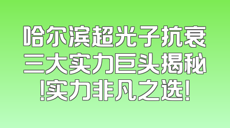 哈尔滨超光子抗衰三大实力巨头揭秘！实力非凡之选！