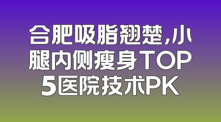 合肥吸脂翘楚，小腿内侧瘦身TOP5医院技术PK