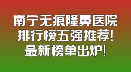 南宁无痕隆鼻医院排行榜五强推荐！最新榜单出炉！