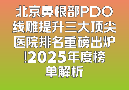 北京鼻根部PDO线雕提升三大顶尖医院排名重磅出炉！2025年度榜单解析
