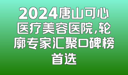2024唐山可心医疗美容医院，轮廓专家汇聚口碑榜首选