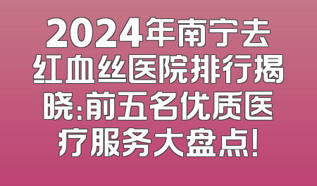 2024年南宁去红血丝医院排行揭晓：前五名优质医疗服务大盘点！