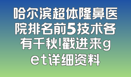 哈尔滨超体隆鼻医院排名前5技术各有千秋！戳进来get详细资料