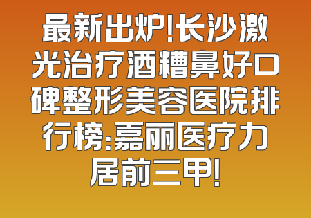 最新出炉！长沙激光治疗酒糟鼻好口碑整形美容医院排行榜：嘉丽医疗力居前三甲！