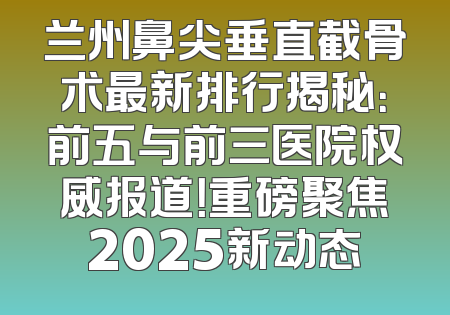 兰州鼻尖垂直截骨术最新排行揭秘：前五与前三医院权威报道！重磅聚焦2025新动态