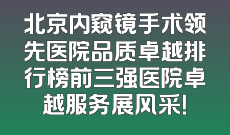 北京内窥镜手术领先医院品质卓越排行榜前三强医院卓越服务展风采！