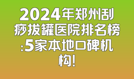 2024年郑州刮痧拔罐医院排名榜：5家本地口碑机构！