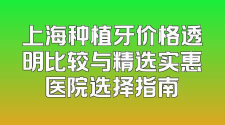 上海种植牙价格透明比较与精选实惠医院选择指南