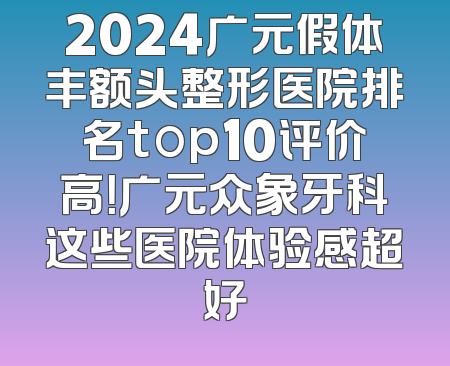 2024广元假体丰额头整形医院排名top10评价高！广元众象牙科这些医院体验感超好