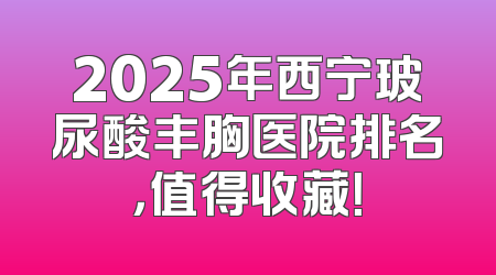 2025年西宁玻尿酸丰胸医院排名，值得收藏！