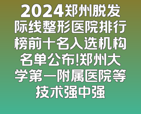 2024郑州脱发际线整形医院排行榜前十名入选机构名单公布！郑州大学第一附属医院等技术强中强