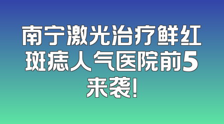 南宁激光治疗鲜红斑痣人气医院前5来袭!