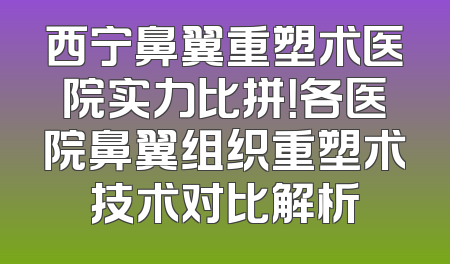 西宁鼻翼重塑术医院实力比拼！各医院鼻翼组织重塑术技术对比解析
