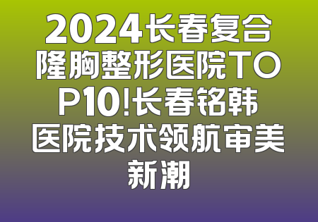 2024长春复合隆胸整形医院TOP10！长春铭韩医院技术领航审美新潮