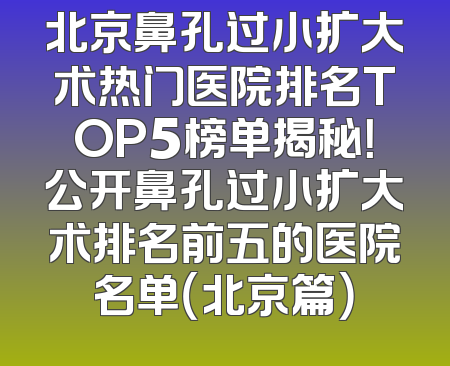 北京鼻孔过小扩大术热门医院排名TOP5榜单揭秘！公开鼻孔过小扩大术排名前五的医院名单（北京篇）