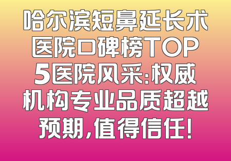 哈尔滨短鼻延长术医院口碑榜TOP5医院风采：权威机构专业品质超越预期，值得信任！