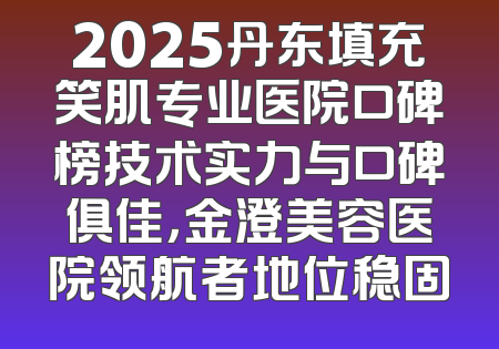 2025丹东填充笑肌专业医院口碑榜技术实力与口碑俱佳，金澄美容医院领航者地位稳固