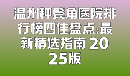 温州种鬓角医院排行榜四佳盘点：最新精选指南 2025版