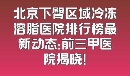 北京下臀区域冷冻溶脂医院排行榜最新动态：前三甲医院揭晓！