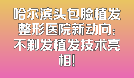 哈尔滨头包脸植发整形医院新动向：不剃发植发技术亮相！