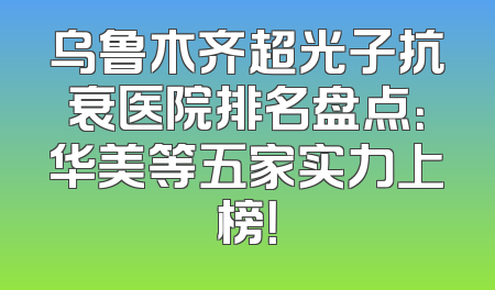 乌鲁木齐超光子抗衰医院排名盘点：华美等五家实力上榜！