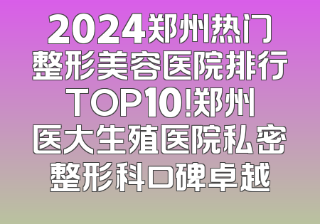 2024郑州热门整形美容医院排行TOP10！郑州医大生殖医院私密整形科口碑卓越