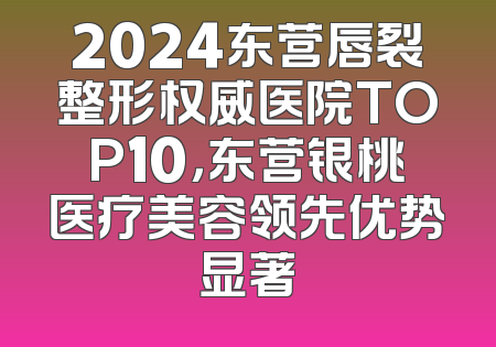 2024东营唇裂整形权威医院TOP10，东营银桃医疗美容领先优势显著