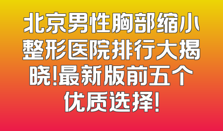 北京男性胸部缩小整形医院排行大揭晓！最新版前五个优质选择！