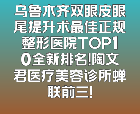 乌鲁木齐双眼皮眼尾提升术最佳正规整形医院TOP10全新排名！陶文君医疗美容诊所蝉联前三！