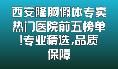 西安隆胸假体专卖热门医院前五榜单！专业精选，品质保障