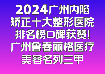 2024广州内陷矫正十大整形医院排名榜口碑获赞！广州鲁春丽格医疗美容名列三甲