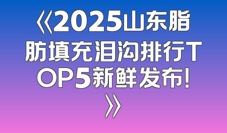 《2025山东脂肪填充泪沟排行TOP5新鲜发布！》