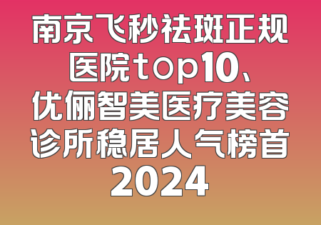 南京飞秒祛斑正规医院top10、优俪智美医疗美容诊所稳居人气榜首2024
