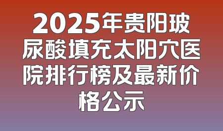 2025年贵阳玻尿酸填充太阳穴医院排行榜及最新价格公示