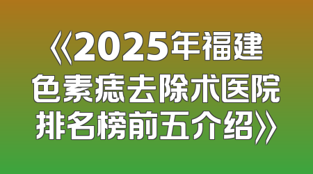 《2025年福建色素痣去除术医院排名榜前五介绍》