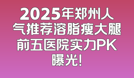 2025年郑州人气推荐溶脂瘦大腿前五医院实力PK曝光！