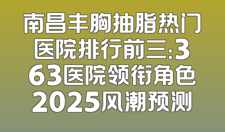 南昌丰胸抽脂热门医院排行前三：363医院领衔角色2025风潮预测