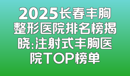 2025长春丰胸整形医院排名榜揭晓：注射式丰胸医院TOP榜单